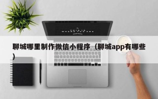 舞钢聊城哪里制作微信小程序（聊城app有哪些）