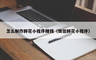 舞钢怎么制作鲜花小程序赚钱（微信鲜花小程序）